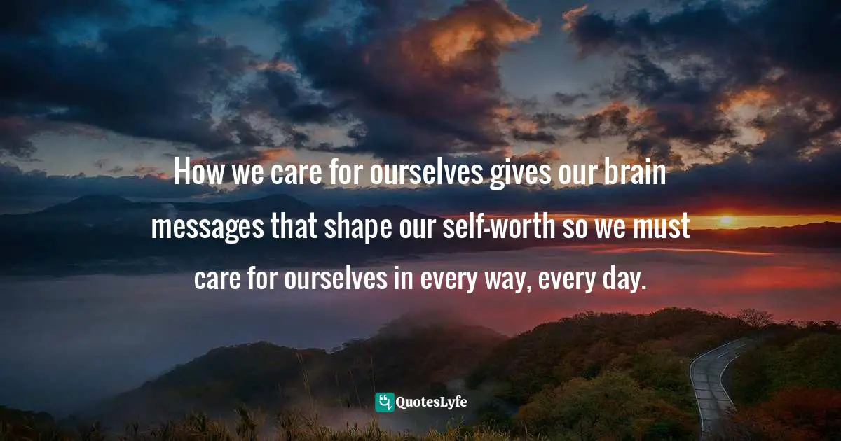 How we care for ourselves gives our brain messages that shape our self-worth so we must care for ourselves in every way, every day.