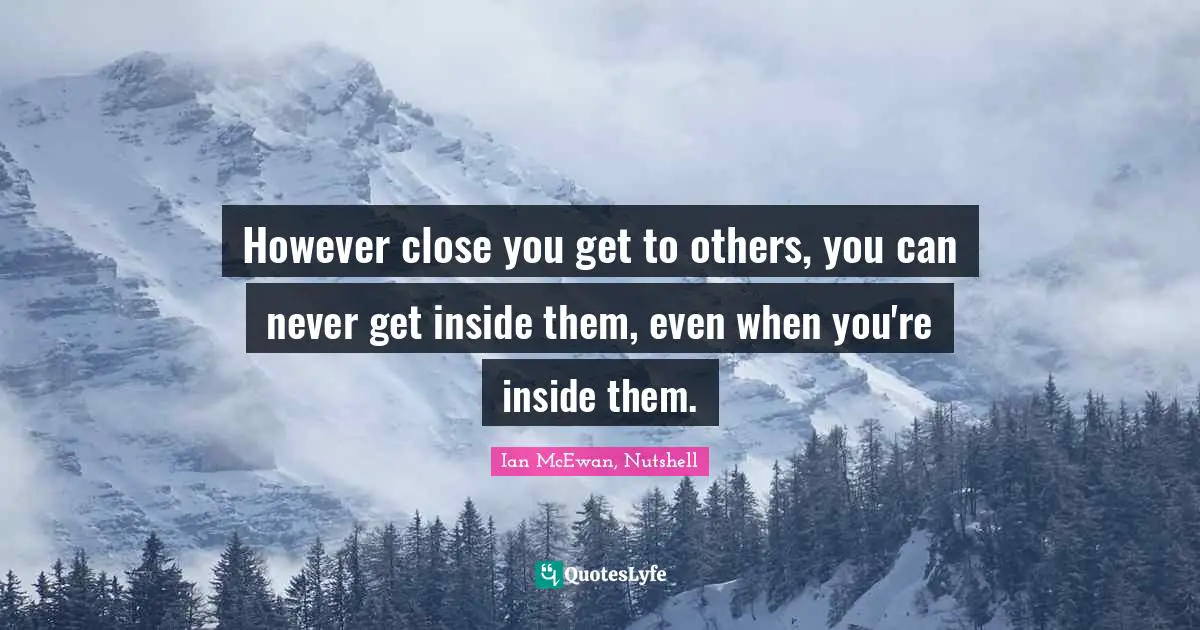 However close you get to others, you can never get inside them, even when you're inside them.