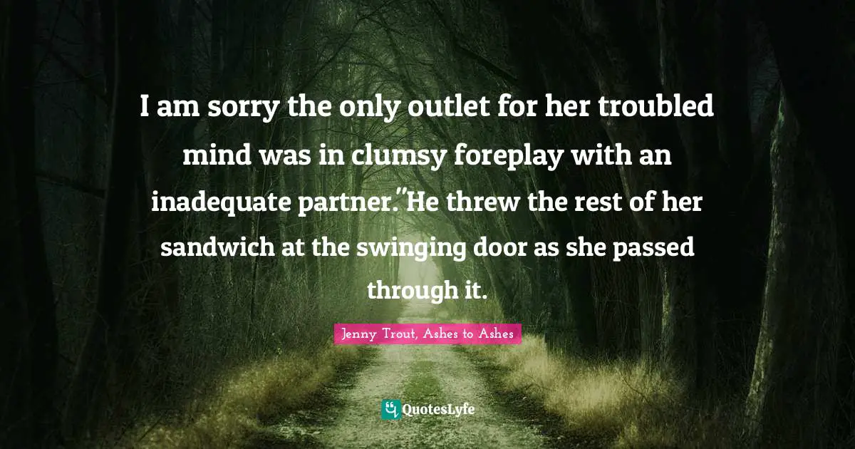 I am sorry the only outlet for her troubled mind was in clumsy foreplay with an inadequate partner."He threw the rest of her sandwich at the swinging door as she passed through it.