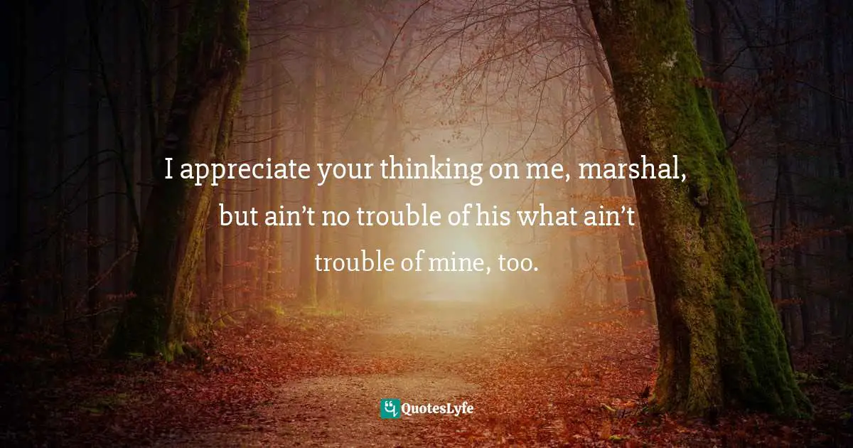 I appreciate your thinking on me, marshal, but ain’t no trouble of his what ain’t trouble of mine, too.