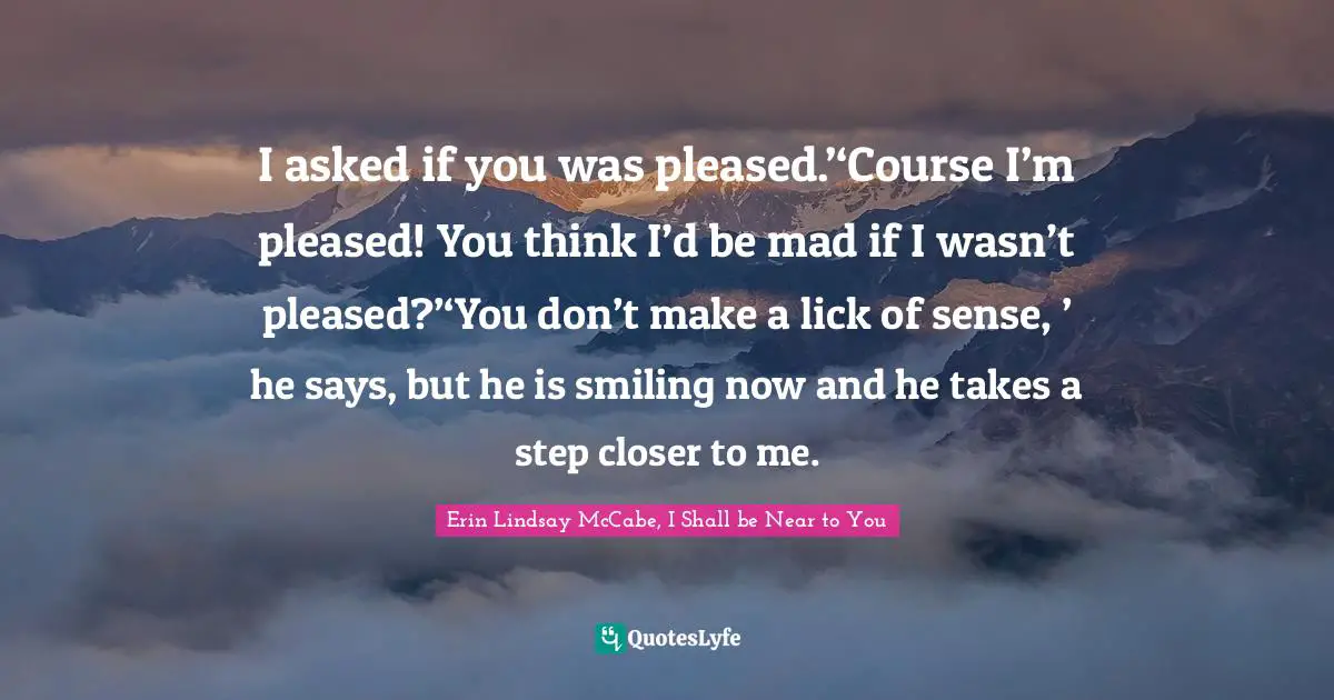 I asked if you was pleased.’‘Course I’m pleased! You think I’d be mad if I wasn’t pleased?’‘You don’t make a lick of sense, ’ he says, but he is smiling now and he takes a step closer to me.