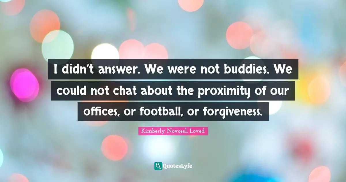 I didn’t answer. We were not buddies. We could not chat about the proximity of our offices, or football, or forgiveness.
