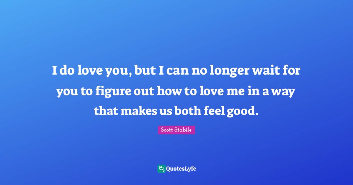 I do love you, but I can no longer wait for you to figure out how to love me in a way that makes us both feel good.