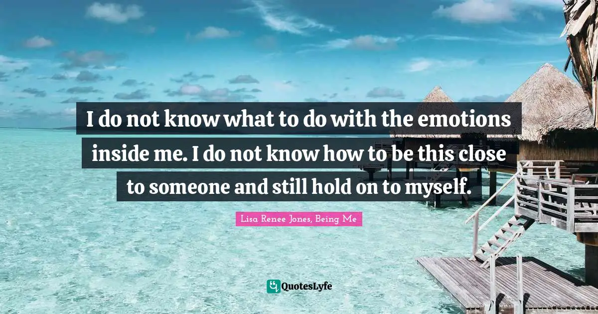 I do not know what to do with the emotions inside me. I do not know how to be this close to someone and still hold on to myself.
