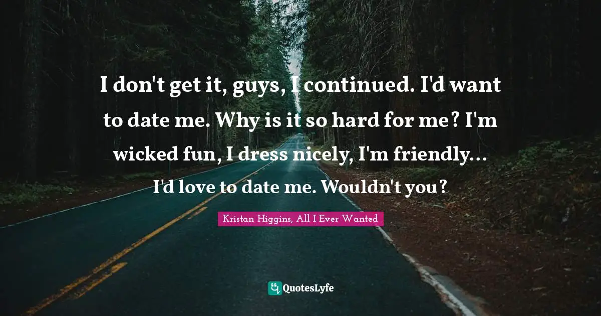 I don't get it, guys, I continued. I'd want to date me. Why is it so hard for me? I'm wicked fun, I dress nicely, I'm friendly... I'd love to date me. Wouldn't you?