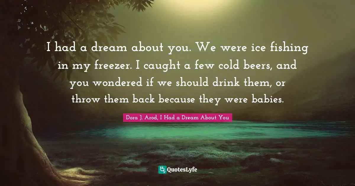 I had a dream about you. We were ice fishing in my freezer. I caught a few cold beers, and you wondered if we should drink them, or throw them back because they were babies.