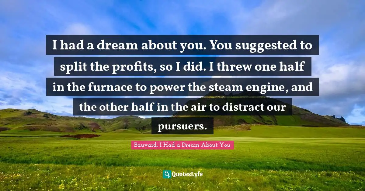 I had a dream about you. You suggested to split the profits, so I did. I threw one half in the furnace to power the steam engine, and the other half in the air to distract our pursuers.