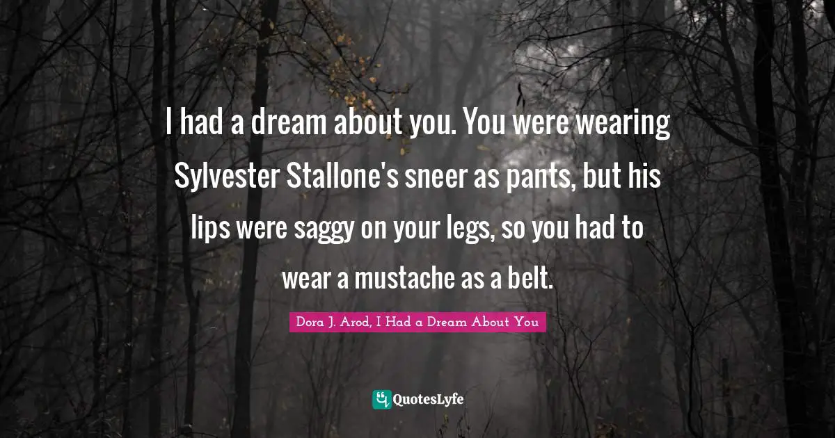 I had a dream about you. You were wearing Sylvester Stallone's sneer as pants, but his lips were saggy on your legs, so you had to wear a mustache as a belt.