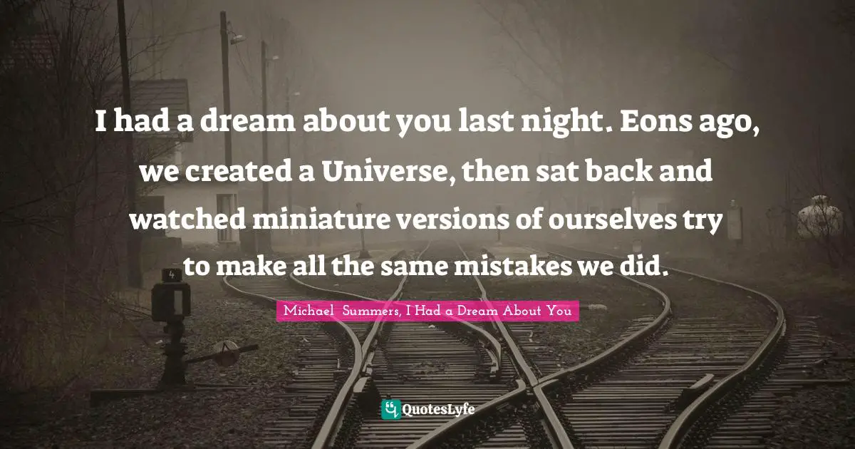 I had a dream about you last night. Eons ago, we created a Universe, then sat back and watched miniature versions of ourselves try to make all the same mistakes we did.