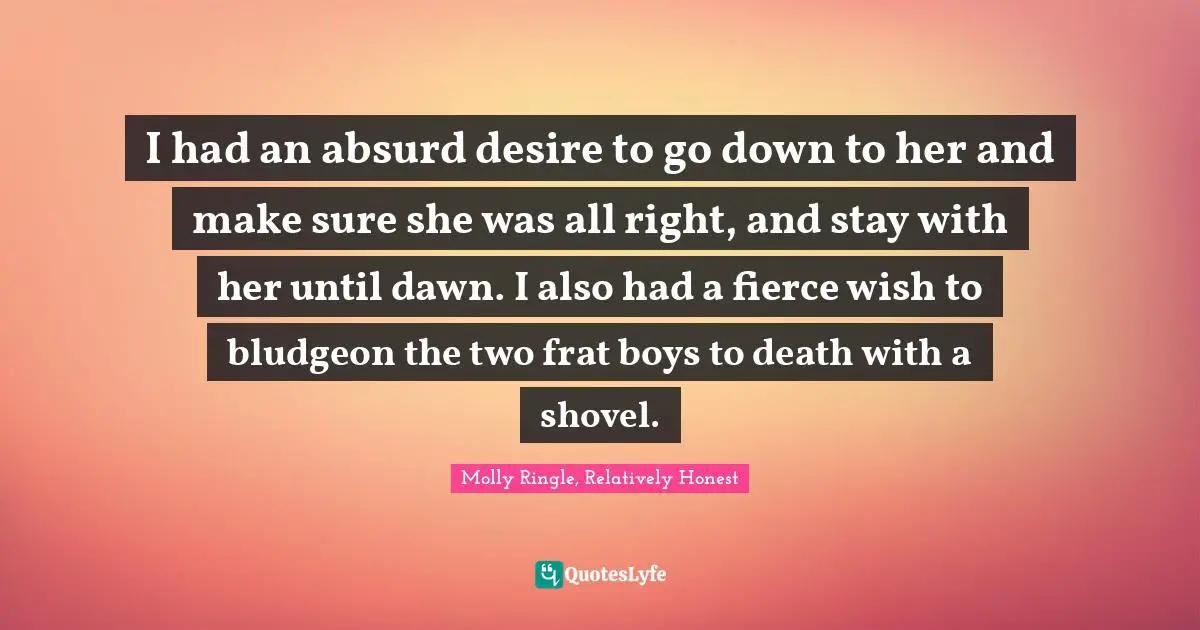 I had an absurd desire to go down to her and make sure she was all right, and stay with her until dawn. I also had a fierce wish to bludgeon the two frat boys to death with a shovel.