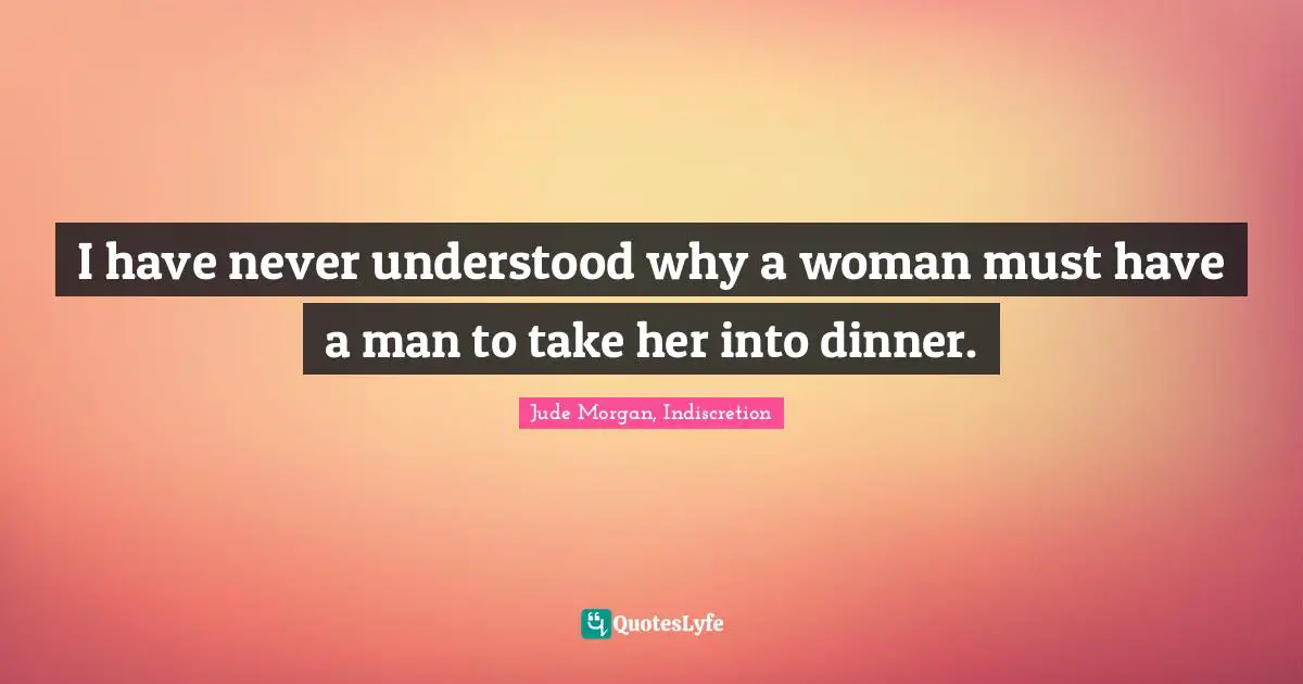 I have never understood why a woman must have a man to take her into dinner.