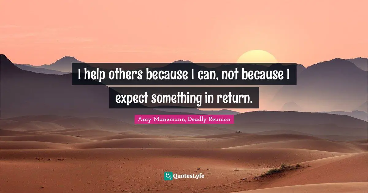 I help others because I can, not because I expect something in return.