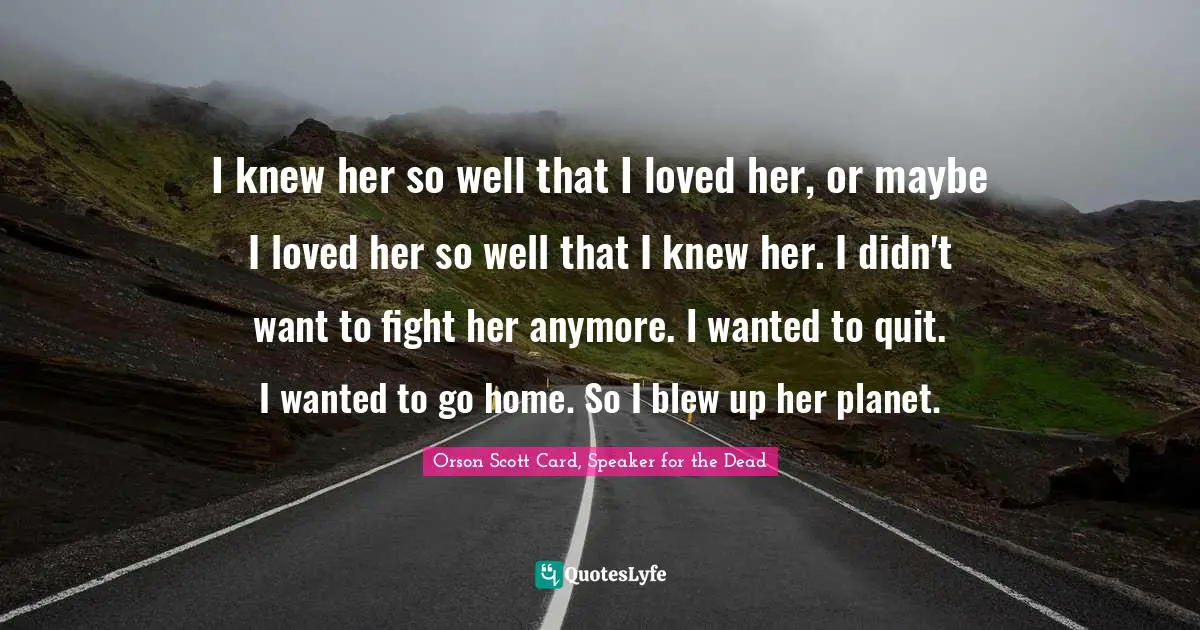 I knew her so well that I loved her, or maybe I loved her so well that I knew her. I didn't want to fight her anymore. I wanted to quit. I wanted to go home. So I blew up her planet.