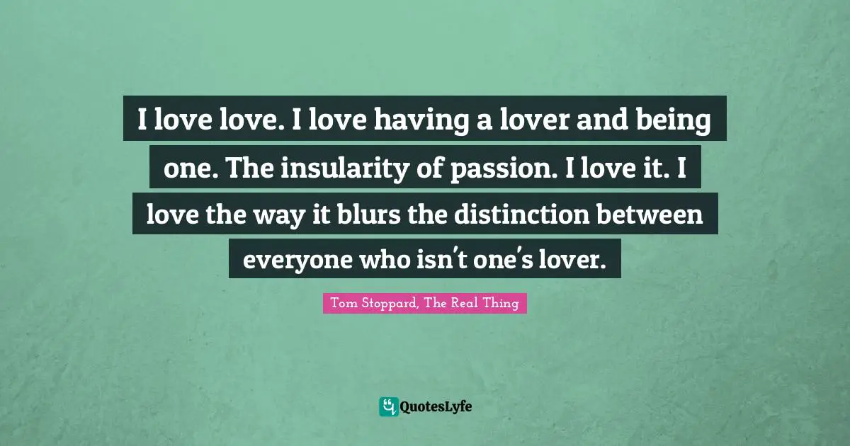 I love love. I love having a lover and being one. The insularity of passion. I love it. I love the way it blurs the distinction between everyone who isn't one's lover.