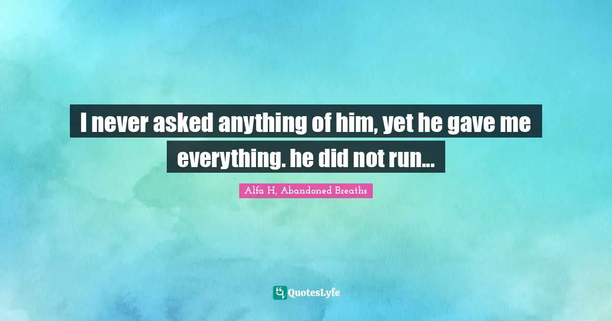 I never asked anything of him, yet he gave me everything. he did not run...