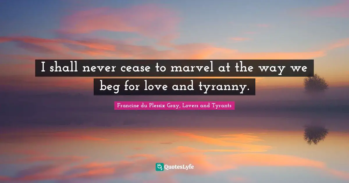 I shall never cease to marvel at the way we beg for love and tyranny.