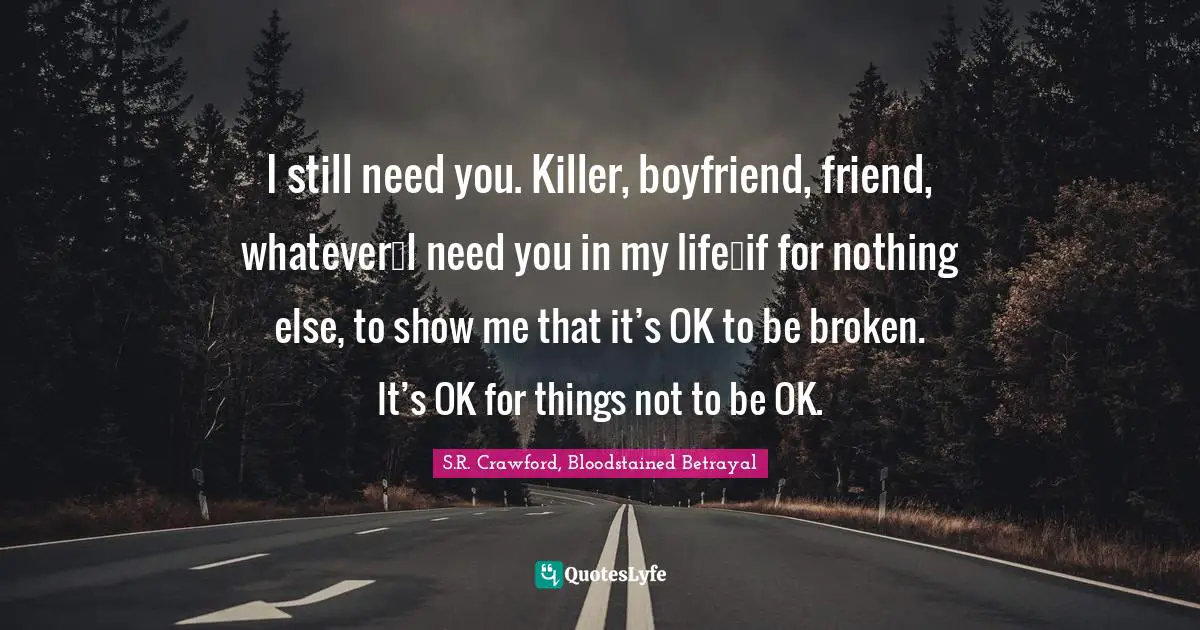 I still need you. Killer, boyfriend, friend, whatever…I need you in my life…if for nothing else, to show me that it’s OK to be broken. It’s OK for things not to be OK.
