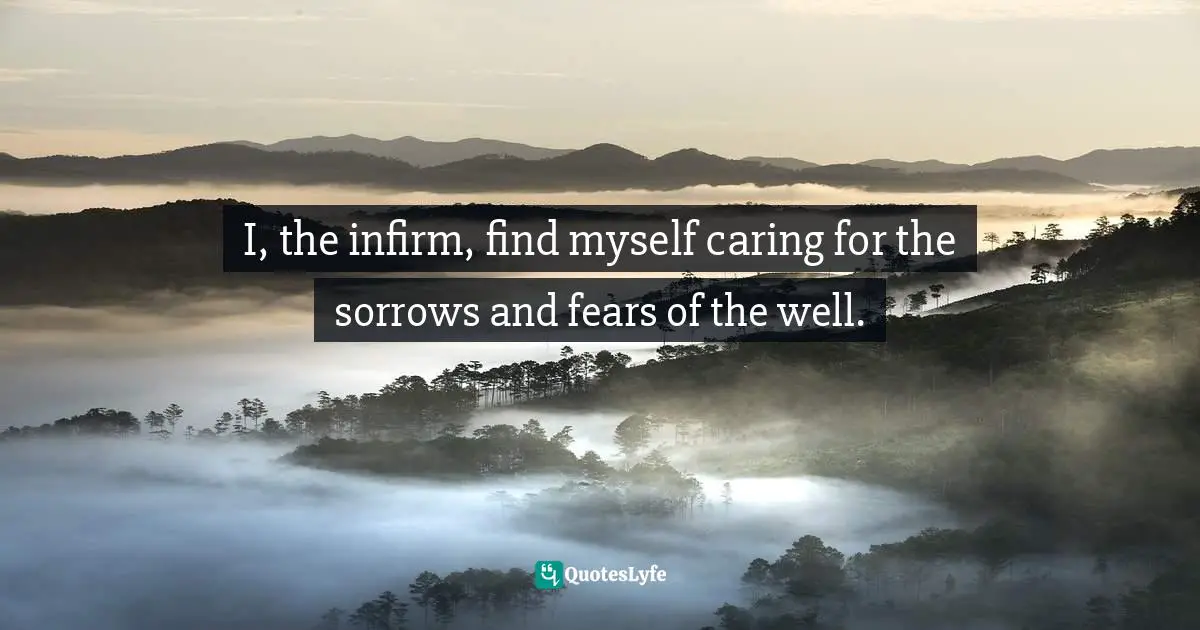 I, the infirm, find myself caring for the sorrows and fears of the well.