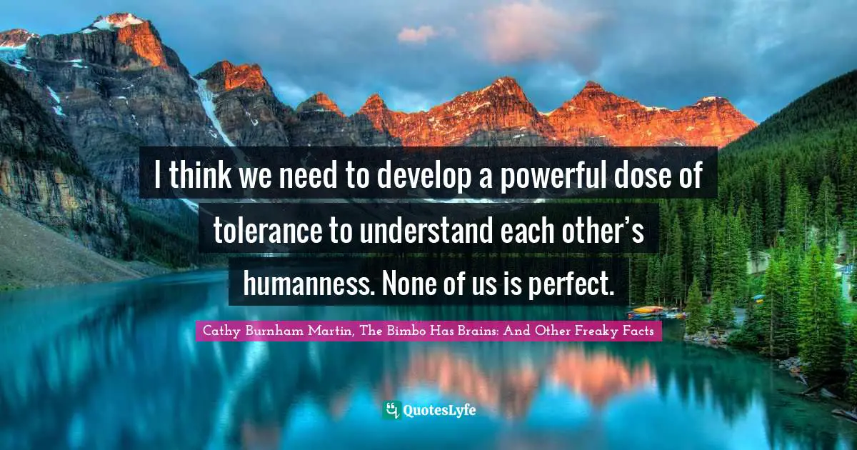 I think we need to develop a powerful dose of tolerance to understand each other’s humanness. None of us is perfect.