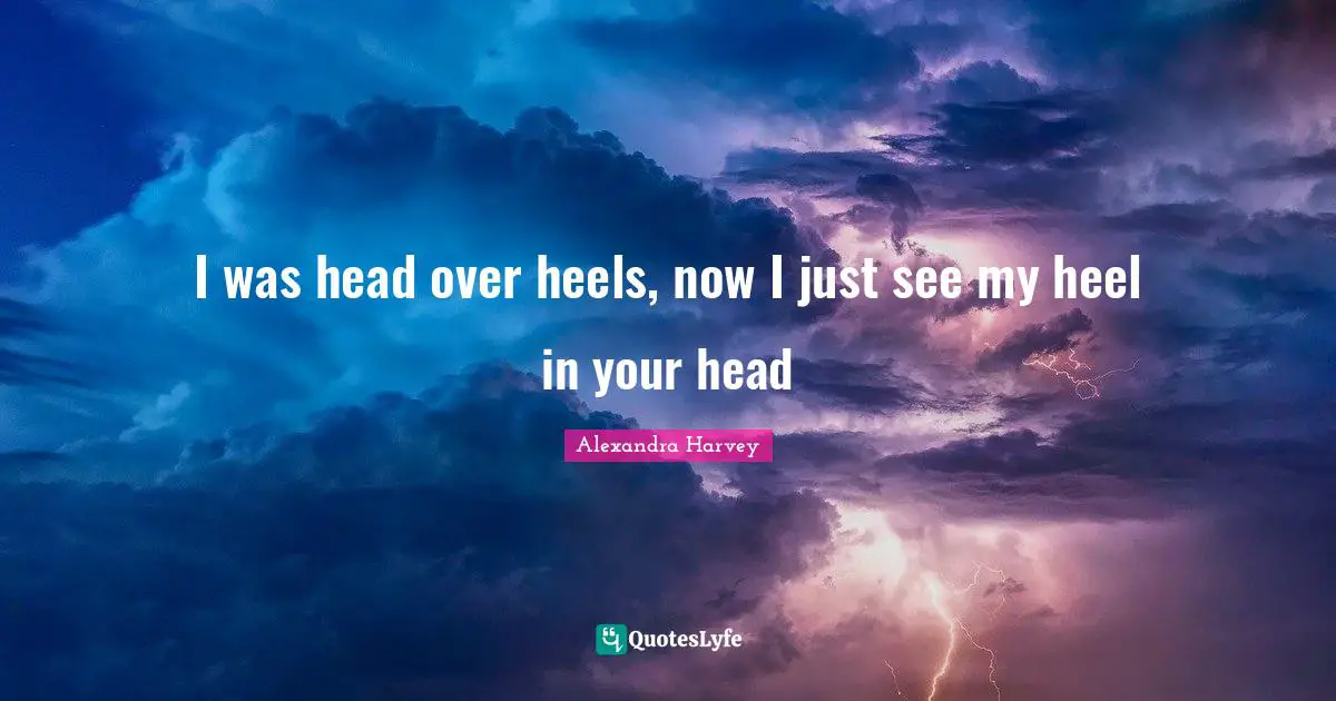 I was head over heels, now I just see my heel in your head
