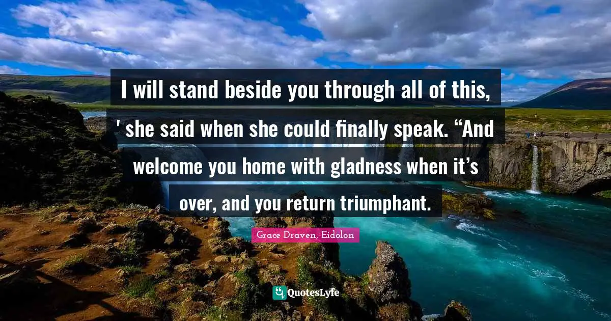 I will stand beside you through all of this, ' she said when she could finally speak. “And welcome you home with gladness when it’s over, and you return triumphant.
