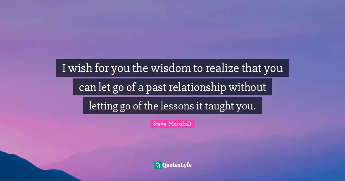 I wish for you the wisdom to realize that you can let go of a past relationship without letting go of the lessons it taught you.