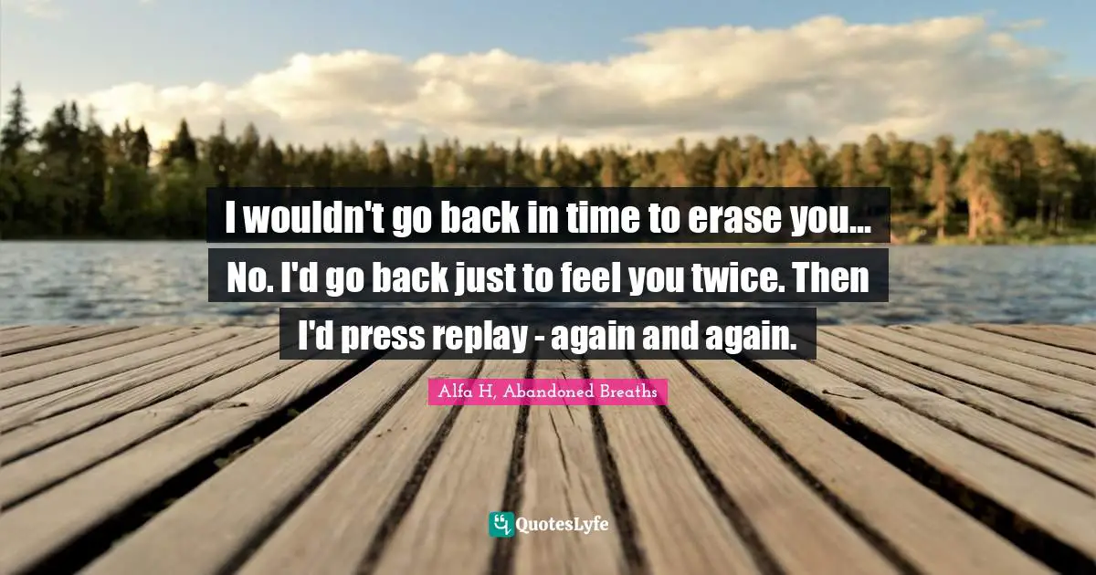 Alfa H Quotes: "I wouldn't go back in time to erase you... No. I'd go back just to feel you twice. Then I'd press replay - again and again."