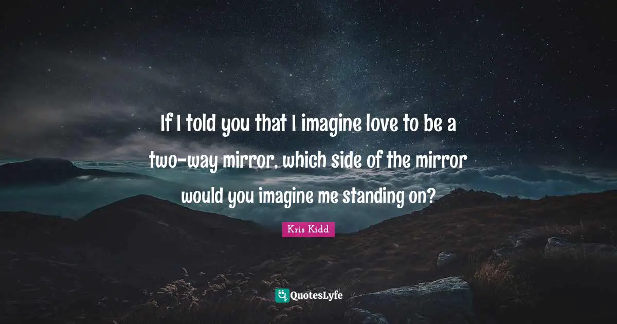 If I told you that I imagine love to be a two-way mirror, which side of the mirror would you imagine me standing on?