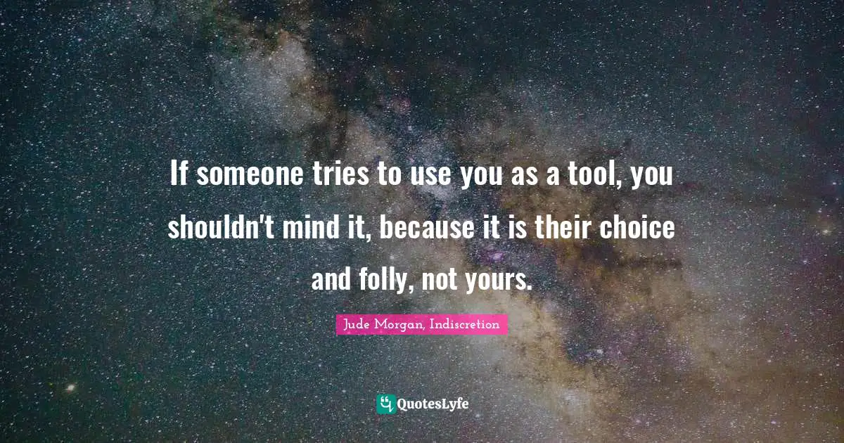 If someone tries to use you as a tool, you shouldn't mind it, because it is their choice and folly, not yours.