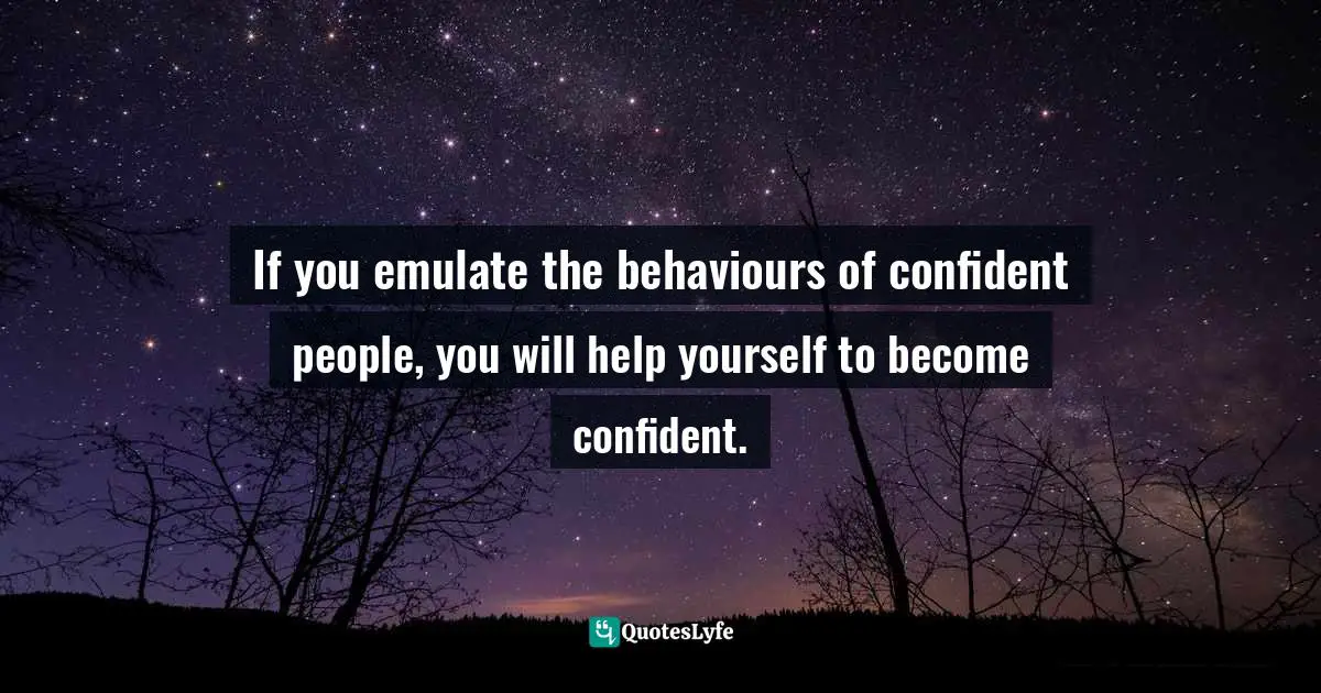 If you emulate the behaviours of confident people, you will help yourself to become confident.