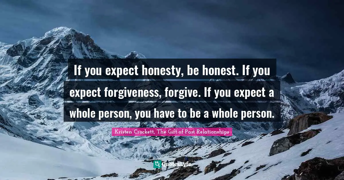 If you expect honesty, be honest. If you expect forgiveness, forgive. If you expect a whole person, you have to be a whole person.