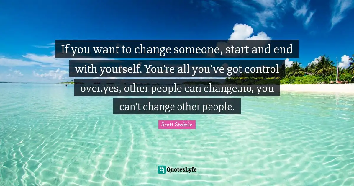 If you want to change someone, start and end with yourself. You're all you've got control over.yes, other people can change.no, you can’t change other people.