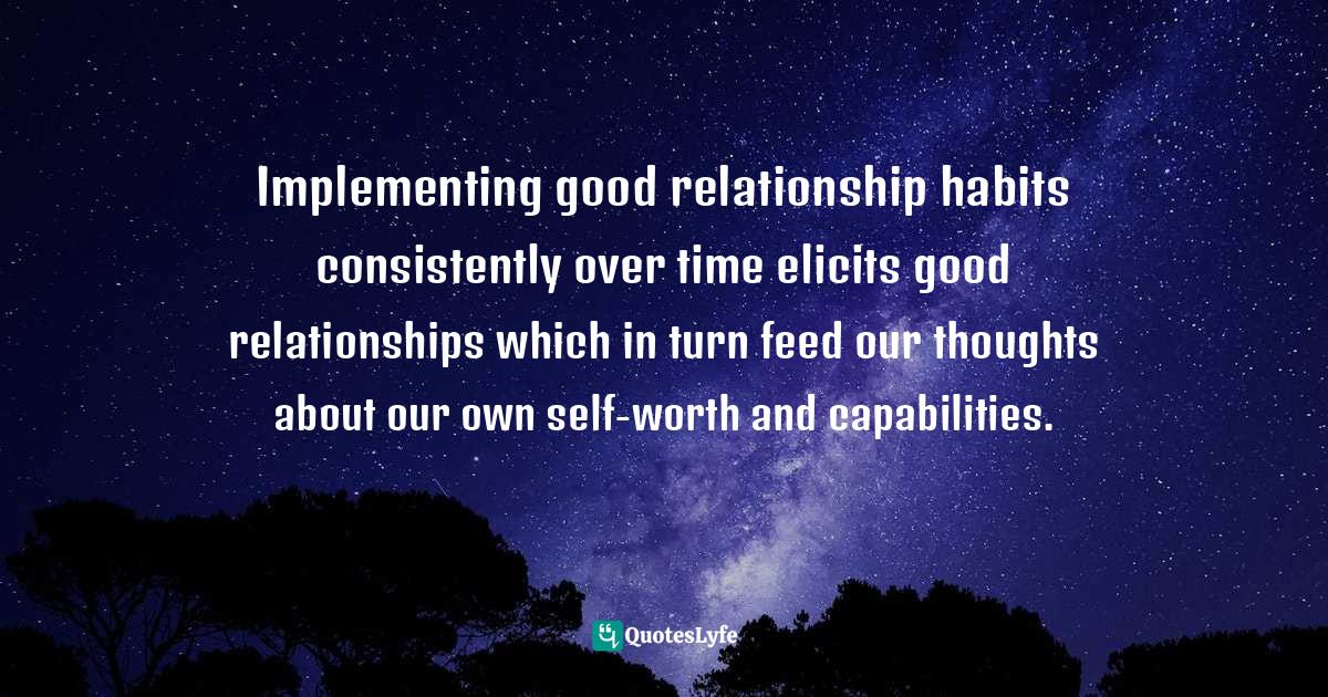 Implementing good relationship habits consistently over time elicits good relationships which in turn feed our thoughts about our own self-worth and capabilities.