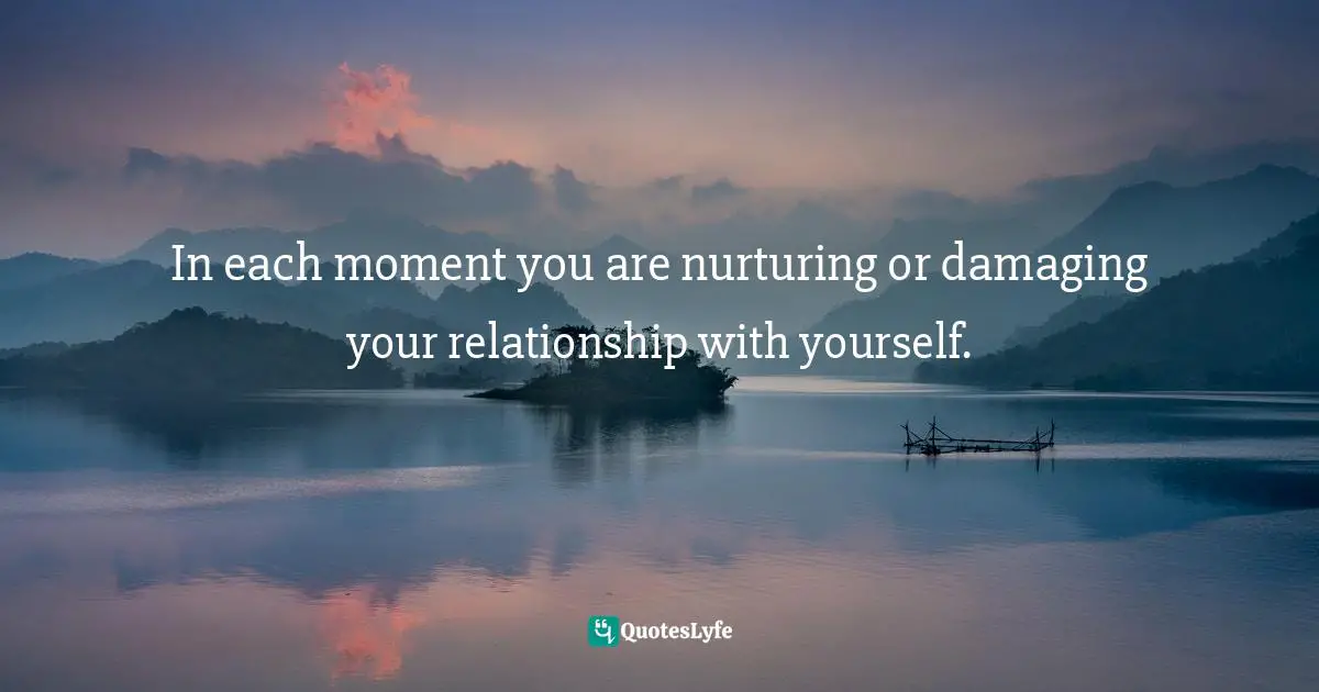 Self Nurturing Quotes: "In each moment you are nurturing or damaging your relationship with yourself."