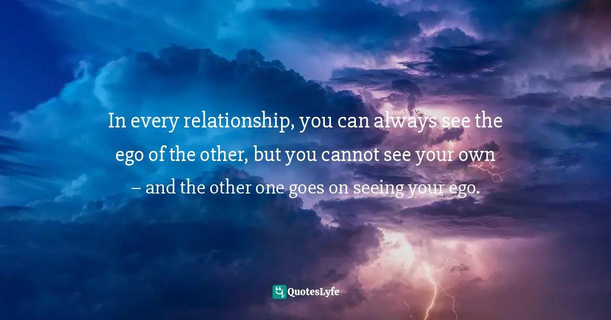 In every relationship, you can always see the ego of the other, but you cannot see your own – and the other one goes on seeing your ego.