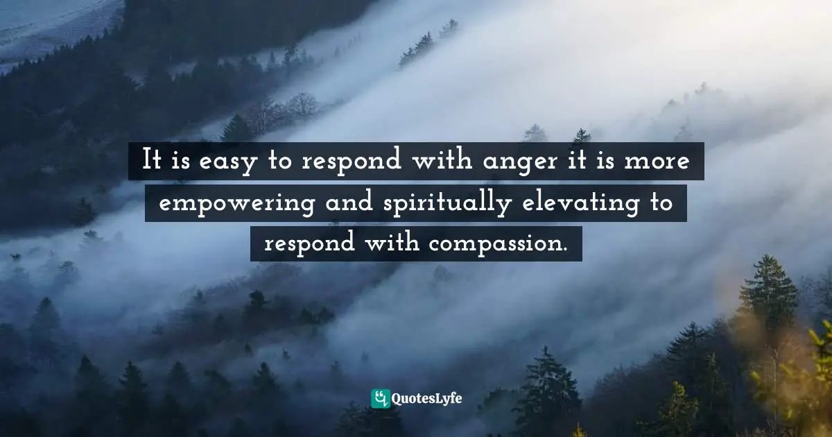 It is easy to respond with anger it is more empowering and spiritually elevating to respond with compassion.