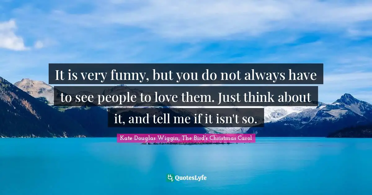 Kate Douglas Wiggin Quotes: "It is very funny, but you do not always have to see people to love them. Just think about it, and tell me if it isn't so."