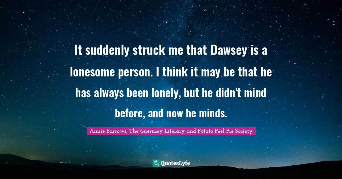 It suddenly struck me that Dawsey is a lonesome person. I think it may be that he has always been lonely, but he didn't mind before, and now he minds.