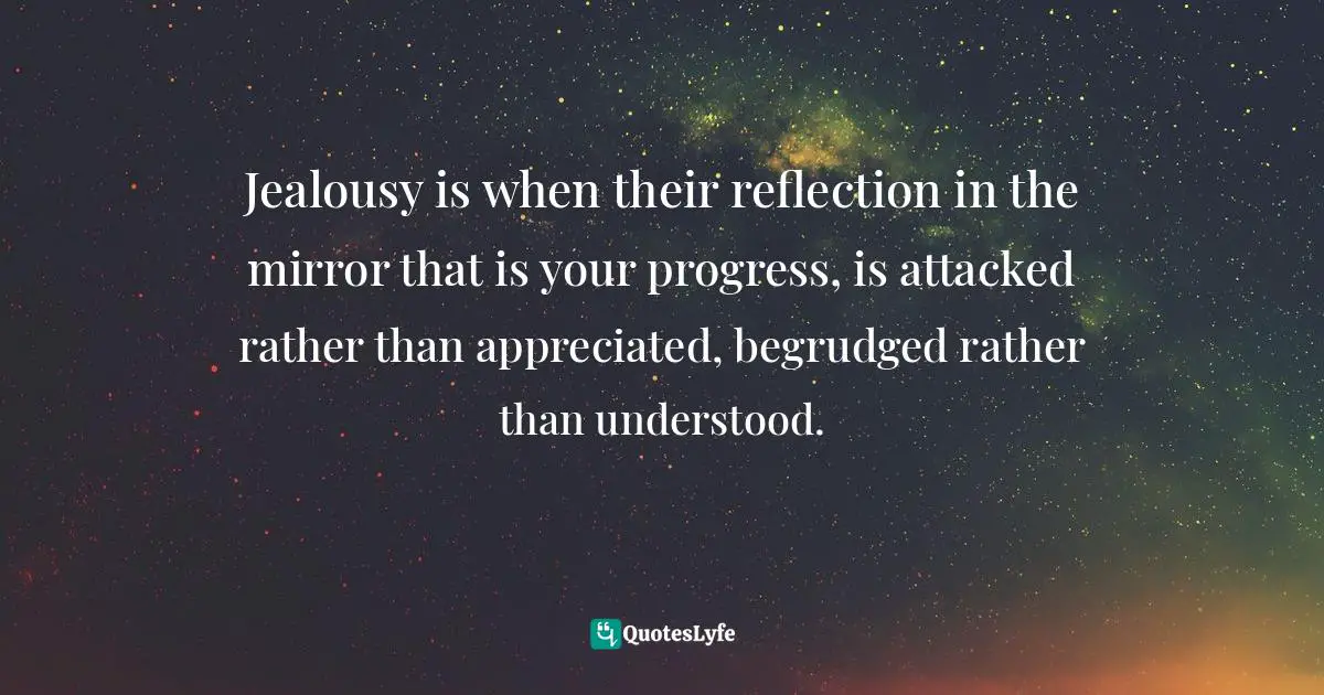 Jealousy is when their reflection in the mirror that is your progress, is attacked rather than appreciated, begrudged rather than understood.