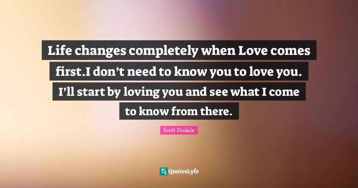 Life changes completely when Love comes first.I don’t need to know you to love you. I’ll start by loving you and see what I come to know from there.