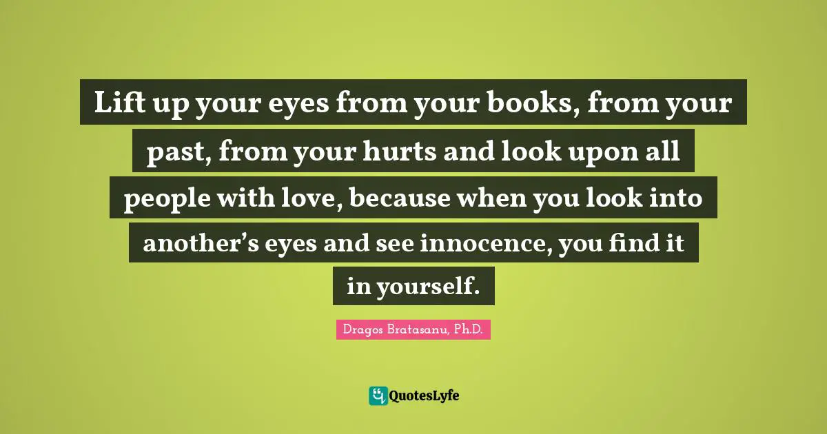 Dragos Bratasanu, Ph.D. Quotes: "Lift up your eyes from your books, from your past, from your hurts and look upon all people with love, because when you look into another’s eyes and see innocence, you find it in yourself."