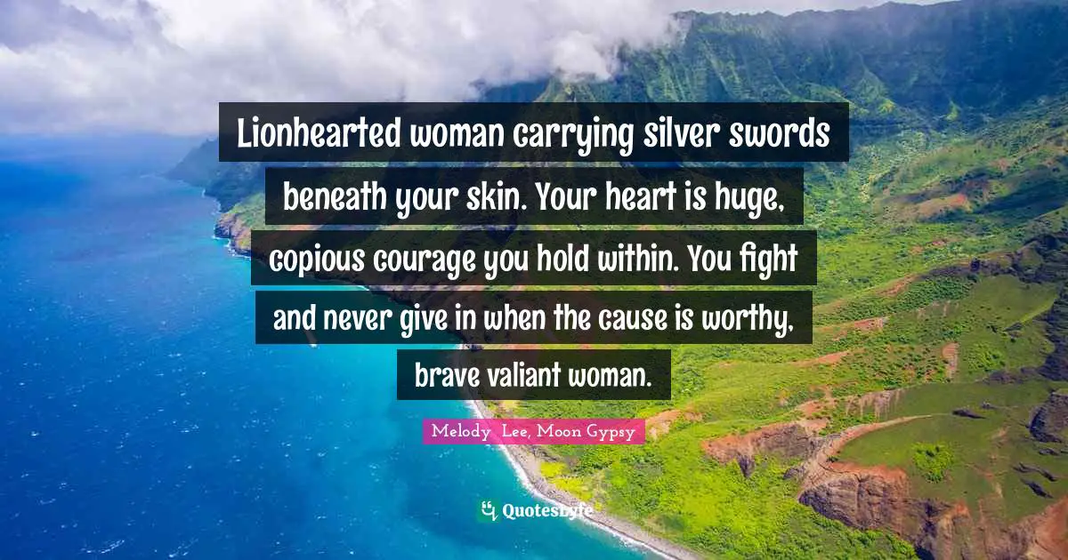 Lionhearted woman carrying silver swords beneath your skin. Your heart is huge, copious courage you hold within. You fight and never give in when the cause is worthy, brave valiant woman.