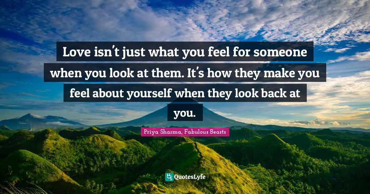Love isn't just what you feel for someone when you look at them. It's how they make you feel about yourself when they look back at you.