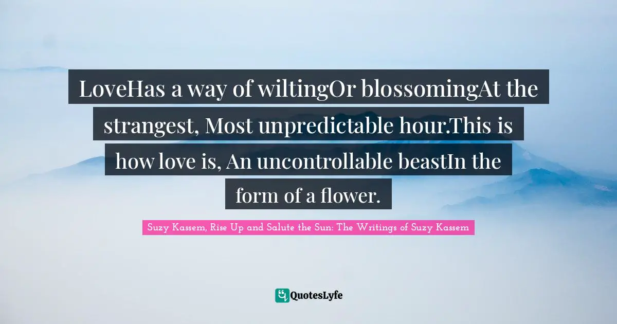 LoveHas a way of wiltingOr blossomingAt the strangest, Most unpredictable hour.This is how love is, An uncontrollable beastIn the form of a flower.