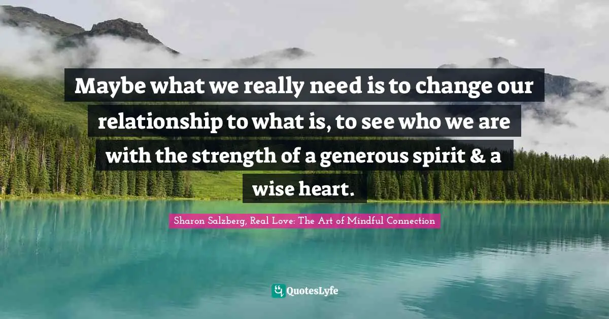 Maybe what we really need is to change our relationship to what is, to see who we are with the strength of a generous spirit & a wise heart.