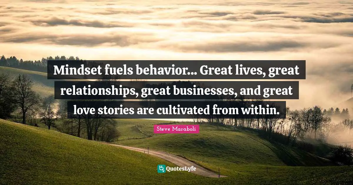 Mindset fuels behavior... Great lives, great relationships, great businesses, and great love stories are cultivated from within.