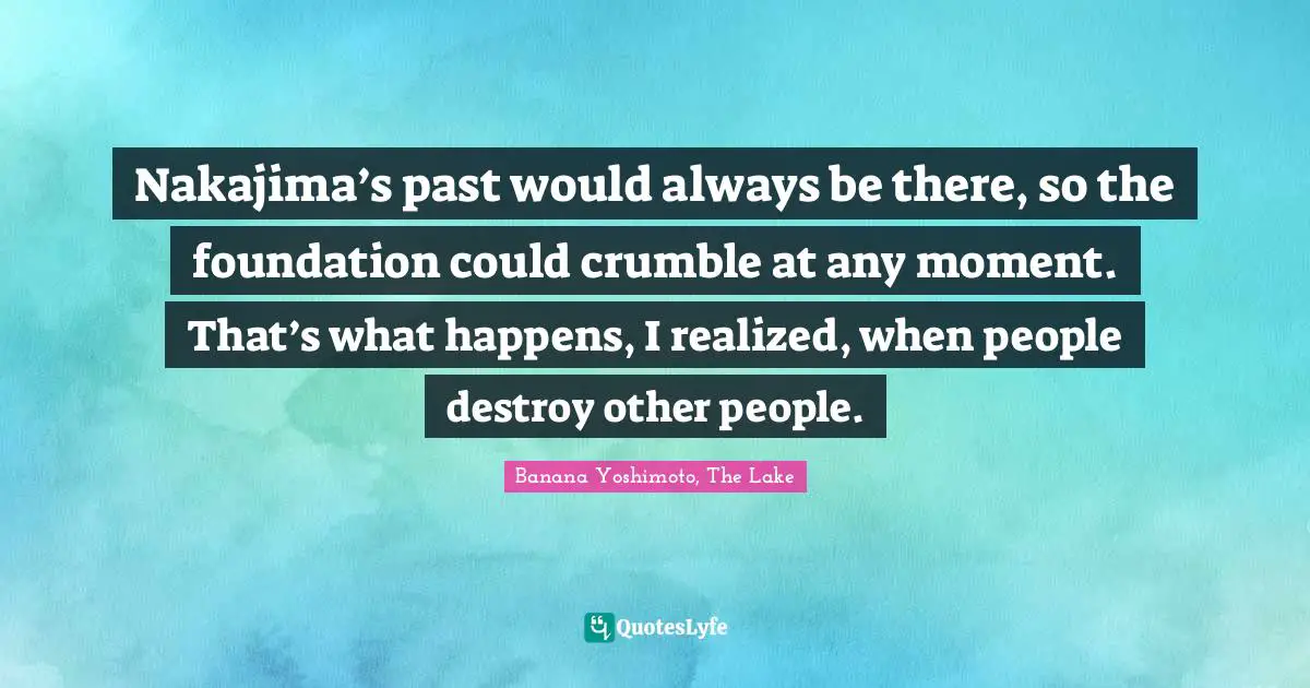 Banana Yoshimoto Quotes: "Nakajima’s past would always be there, so the foundation could crumble at any moment. That’s what happens, I realized, when people destroy other people."