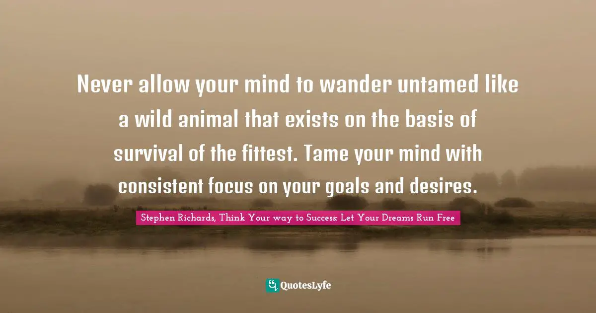 Stephen Richards, Think Your way to Success: Let Your Dreams Run Free Quotes: Never allow your mind to wander untamed like a wild animal that exists on the basis of survival of the fittest. Tame your mind with consistent focus on your goals and desires.