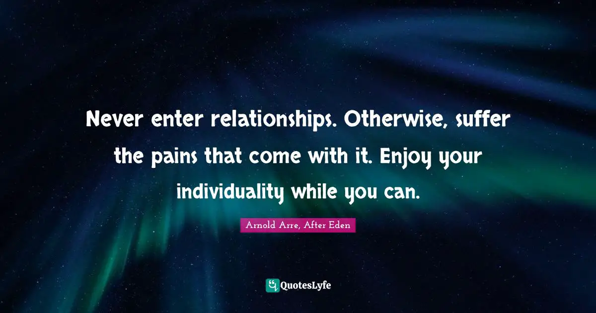 Never enter relationships. Otherwise, suffer the pains that come with it. Enjoy your individuality while you can.