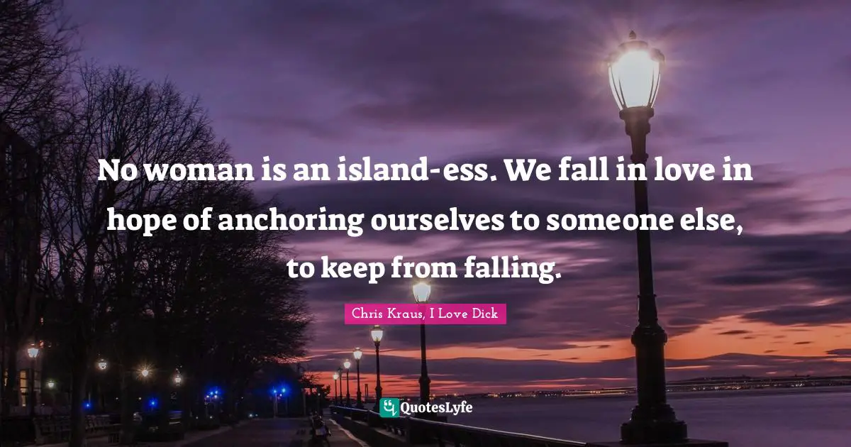 No woman is an island-ess. We fall in love in hope of anchoring ourselves to someone else, to keep from falling.